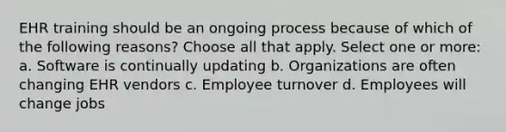 EHR training should be an ongoing process because of which of the following reasons? Choose all that apply. Select one or more: a. Software is continually updating b. Organizations are often changing EHR vendors c. Employee turnover d. Employees will change jobs