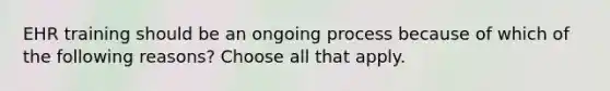 EHR training should be an ongoing process because of which of the following reasons? Choose all that apply.