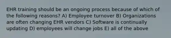 EHR training should be an ongoing process because of which of the following reasons? A) Employee turnover B) Organizations are often changing EHR vendors C) Software is continually updating D) employees will change jobs E) all of the above