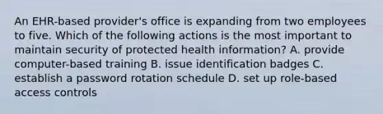 An EHR-based provider's office is expanding from two employees to five. Which of the following actions is the most important to maintain security of protected health information? A. provide computer-based training B. issue identification badges C. establish a password rotation schedule D. set up role-based access controls