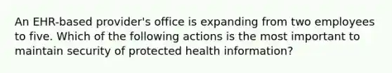 An EHR-based provider's office is expanding from two employees to five. Which of the following actions is the most important to maintain security of protected health information?