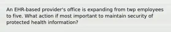 An EHR-based provider's office is expanding from twp employees to five. What action if most important to maintain security of protected health information?