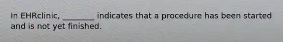 In EHRclinic, ________ indicates that a procedure has been started and is not yet finished.