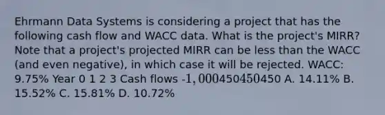 Ehrmann Data Systems is considering a project that has the following cash flow and WACC data. What is the project's MIRR? Note that a project's projected MIRR can be less than the WACC (and even negative), in which case it will be rejected. WACC: 9.75% Year 0 1 2 3 Cash flows -1,000450450450 A. 14.11% B. 15.52% C. 15.81% D. 10.72%