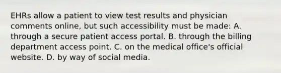 EHRs allow a patient to view test results and physician comments​ online, but such accessibility must be​ made: A. through a secure patient access portal. B. through the billing department access point. C. on the medical​ office's official website. D. by way of social media.