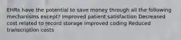 EHRs have the potential to save money through all the following mechanisms except? Improved patient satisfaction Decreased cost related to record storage Improved coding Reduced transcription costs