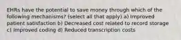 EHRs have the potential to save money through which of the following mechanisms? (select all that apply) a) Improved patient satisfaction b) Decreased cost related to record storage c) Improved coding d) Reduced transcription costs