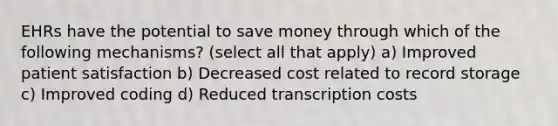 EHRs have the potential to save money through which of the following mechanisms? (select all that apply) a) Improved patient satisfaction b) Decreased cost related to record storage c) Improved coding d) Reduced transcription costs