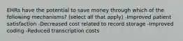 EHRs have the potential to save money through which of the following mechanisms? (select all that apply) -Improved patient satisfaction -Decreased cost related to record storage -Improved coding -Reduced transcription costs