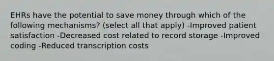 EHRs have the potential to save money through which of the following mechanisms? (select all that apply) -Improved patient satisfaction -Decreased cost related to record storage -Improved coding -Reduced transcription costs