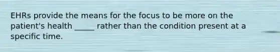 EHRs provide the means for the focus to be more on the patient's health _____ rather than the condition present at a specific time.