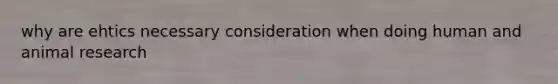 why are ehtics necessary consideration when doing human and animal research