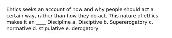 Ehtics seeks an account of how and why people should act a certain way, rather than how they do act. This nature of ethics makes it an ____ Discipline a. Disciptive b. Supererogatory c. normative d. stipulative e. derogatory