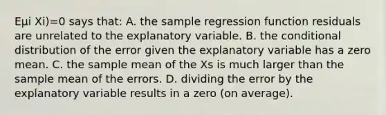 Eμi Xi)=0 says​ that: A. the sample regression function residuals are unrelated to the explanatory variable. B. the conditional distribution of the error given the explanatory variable has a zero mean. C. the sample mean of the Xs is much larger than the sample mean of the errors. D. dividing the error by the explanatory variable results in a zero​ (on average).