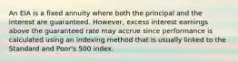 An EIA is a fixed annuity where both the principal and the interest are guaranteed. However, excess interest earnings above the guaranteed rate may accrue since performance is calculated using an indexing method that is usually linked to the Standard and Poor's 500 index.