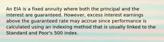 An EIA is a fixed annuity where both the principal and the interest are guaranteed. However, excess interest earnings above the guaranteed rate may accrue since performance is calculated using an indexing method that is usually linked to the Standard and Poor's 500 index.