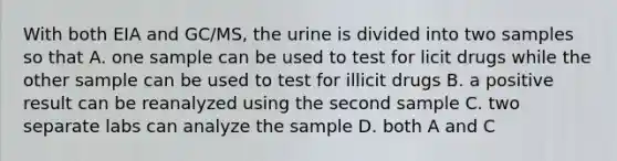 With both EIA and GC/MS, the urine is divided into two samples so that A. one sample can be used to test for licit drugs while the other sample can be used to test for illicit drugs B. a positive result can be reanalyzed using the second sample C. two separate labs can analyze the sample D. both A and C