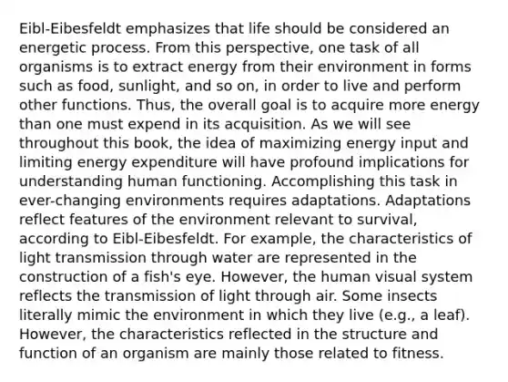 Eibl-Eibesfeldt emphasizes that life should be considered an energetic process. From this perspective, one task of all organisms is to extract energy from their environment in forms such as food, sunlight, and so on, in order to live and perform other functions. Thus, the overall goal is to acquire more energy than one must expend in its acquisition. As we will see throughout this book, the idea of maximizing energy input and limiting energy expenditure will have profound implications for understanding human functioning. Accomplishing this task in ever-changing environments requires adaptations. Adaptations reflect features of the environment relevant to survival, according to Eibl-Eibesfeldt. For example, the characteristics of light transmission through water are represented in the construction of a fish's eye. However, the human visual system reflects the transmission of light through air. Some insects literally mimic the environment in which they live (e.g., a leaf). However, the characteristics reflected in the structure and function of an organism are mainly those related to fitness.