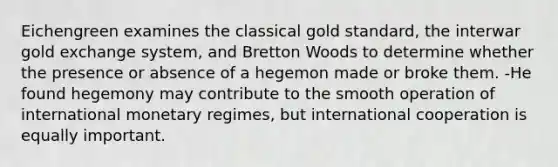 Eichengreen examines the classical gold standard, the interwar gold exchange system, and Bretton Woods to determine whether the presence or absence of a hegemon made or broke them. -He found hegemony may contribute to the smooth operation of international monetary regimes, but international cooperation is equally important.