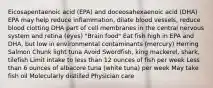 Eicosapentaenoic acid (EPA) and doceosahexaenoic acid (DHA) EPA may help reduce inflammation, dilate blood vessels, reduce blood clotting DHA part of cell membranes in the central nervous system and retina (eyes) "Brain food" Eat fish high in EPA and DHA, but low in environmental contaminants (mercury) Herring Salmon Chunk light tuna Avoid Swordfish, king mackerel, shark, tilefish Limit intake to less than 12 ounces of fish per week Less than 6 ounces of albacore tuna (white tuna) per week May take fish oil Molecularly distilled Physician care