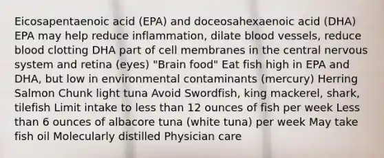 Eicosapentaenoic acid (EPA) and doceosahexaenoic acid (DHA) EPA may help reduce inflammation, dilate blood vessels, reduce blood clotting DHA part of cell membranes in the central nervous system and retina (eyes) "Brain food" Eat fish high in EPA and DHA, but low in environmental contaminants (mercury) Herring Salmon Chunk light tuna Avoid Swordfish, king mackerel, shark, tilefish Limit intake to less than 12 ounces of fish per week Less than 6 ounces of albacore tuna (white tuna) per week May take fish oil Molecularly distilled Physician care