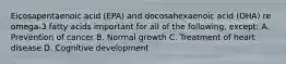 Eicosapentaenoic acid (EPA) and docosahexaenoic acid (DHA) re omega-3 fatty acids important for all of the following, except: A. Prevention of cancer B. Normal growth C. Treatment of heart disease D. Cognitive development