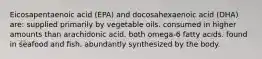 Eicosapentaenoic acid (EPA) and docosahexaenoic acid (DHA) are: supplied primarily by vegetable oils. consumed in higher amounts than arachidonic acid. both omega-6 fatty acids. found in seafood and fish. abundantly synthesized by the body.