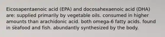 Eicosapentaenoic acid (EPA) and docosahexaenoic acid (DHA) are: supplied primarily by vegetable oils. consumed in higher amounts than arachidonic acid. both omega-6 fatty acids. found in seafood and fish. abundantly synthesized by the body.