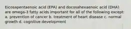 Eicosapentaenoic acid (EPA) and docosahexaenoic acid (DHA) are omega-3 fatty acids important for all of the following except: a. prevention of cancer b. treatment of heart disease c. normal growth d. cognitive development