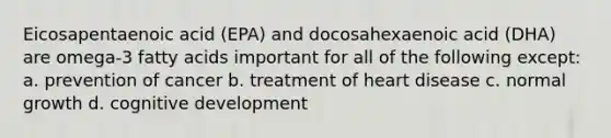 Eicosapentaenoic acid (EPA) and docosahexaenoic acid (DHA) are omega-3 fatty acids important for all of the following except: a. prevention of cancer b. treatment of heart disease c. normal growth d. cognitive development