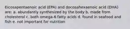 Eicosapentaenoic acid (EPA) and docosahexaenoic acid (DHA) are: a. abundantly synthesized by the body b. made from cholesterol c. both omega-6 fatty acids d. found in seafood and fish e. not important for nutrition