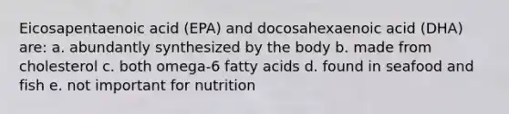 Eicosapentaenoic acid (EPA) and docosahexaenoic acid (DHA) are: a. abundantly synthesized by the body b. made from cholesterol c. both omega-6 fatty acids d. found in seafood and fish e. not important for nutrition