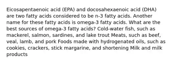 Eicosapentaenoic acid (EPA) and docosahexaenoic acid (DHA) are two fatty acids considered to be n-3 fatty acids. Another name for these fatty acids is omega-3 fatty acids. What are the best sources of omega-3 fatty acids? Cold-water fish, such as mackerel, salmon, sardines, and lake trout Meats, such as beef, veal, lamb, and pork Foods made with hydrogenated oils, such as cookies, crackers, stick margarine, and shortening Milk and milk products