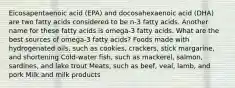 Eicosapentaenoic acid (EPA) and docosahexaenoic acid (DHA) are two fatty acids considered to be n-3 fatty acids. Another name for these fatty acids is omega-3 fatty acids. What are the best sources of omega-3 fatty acids? Foods made with hydrogenated oils, such as cookies, crackers, stick margarine, and shortening Cold-water fish, such as mackerel, salmon, sardines, and lake trout Meats, such as beef, veal, lamb, and pork Milk and milk products