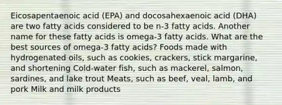 Eicosapentaenoic acid (EPA) and docosahexaenoic acid (DHA) are two fatty acids considered to be n-3 fatty acids. Another name for these fatty acids is omega-3 fatty acids. What are the best sources of omega-3 fatty acids? Foods made with hydrogenated oils, such as cookies, crackers, stick margarine, and shortening Cold-water fish, such as mackerel, salmon, sardines, and lake trout Meats, such as beef, veal, lamb, and pork Milk and milk products