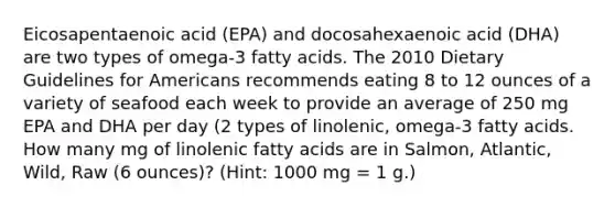 Eicosapentaenoic acid (EPA) and docosahexaenoic acid (DHA) are two types of omega-3 fatty acids. The 2010 Dietary Guidelines for Americans recommends eating 8 to 12 ounces of a variety of seafood each week to provide an average of 250 mg EPA and DHA per day (2 types of linolenic, omega-3 fatty acids. How many mg of linolenic fatty acids are in Salmon, Atlantic, Wild, Raw (6 ounces)? (Hint: 1000 mg = 1 g.)