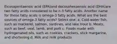 Eicosapentaenoic acid (EPA)and docosahexaenoic acid (DHA)are two fatty acids considered to be n-3 fatty acids. Another name for these fatty acids is omega-3 fatty acids. What are the best sources of omega-3 fatty acids? Select one: a. Cold-water fish, such as mackerel, salmon, sardines, and lake trout b. Meats, such as beef, veal, lamb, and pork c. Foods made with hydrogenated oils, such as cookies, crackers, stick margarine, and shortening d. Milk and milk products