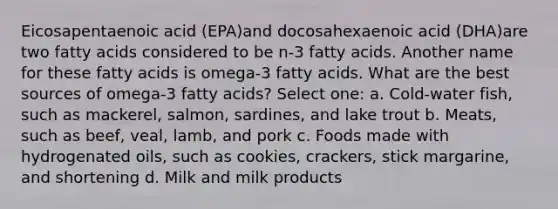 Eicosapentaenoic acid (EPA)and docosahexaenoic acid (DHA)are two fatty acids considered to be n-3 fatty acids. Another name for these fatty acids is omega-3 fatty acids. What are the best sources of omega-3 fatty acids? Select one: a. Cold-water fish, such as mackerel, salmon, sardines, and lake trout b. Meats, such as beef, veal, lamb, and pork c. Foods made with hydrogenated oils, such as cookies, crackers, stick margarine, and shortening d. Milk and milk products