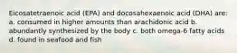 Eicosatetraenoic acid (EPA) and docosahexaenoic acid (DHA) are: a. consumed in higher amounts than arachidonic acid b. abundantly synthesized by the body c. both omega-6 fatty acids d. found in seafood and fish