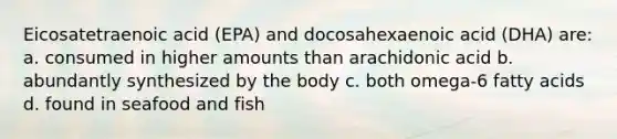 Eicosatetraenoic acid (EPA) and docosahexaenoic acid (DHA) are: a. consumed in higher amounts than arachidonic acid b. abundantly synthesized by the body c. both omega-6 fatty acids d. found in seafood and fish