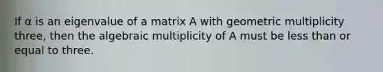 If α is an eigenvalue of a matrix A with geometric multiplicity three, then the algebraic multiplicity of A must be less than or equal to three.