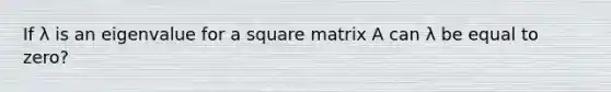 If λ is an eigenvalue for a square matrix A can λ be equal to zero?