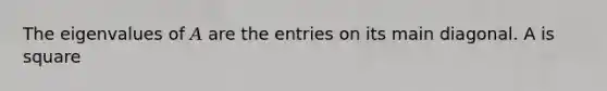 The eigenvalues of 𝐴 are the entries on its main diagonal. A is square