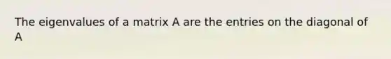 The eigenvalues of a matrix A are the entries on the diagonal of A