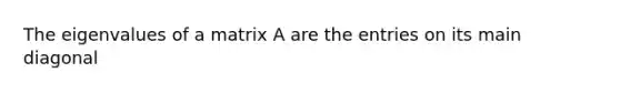 The eigenvalues of a matrix A are the entries on its main diagonal
