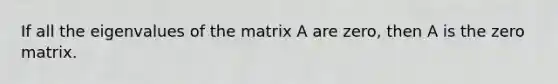 If all the eigenvalues of the matrix A are zero, then A is the zero matrix.