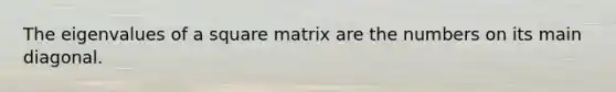 The eigenvalues of a square matrix are the numbers on its main diagonal.