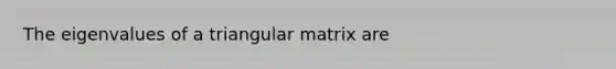 The eigenvalues of a triangular matrix are