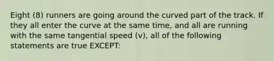 Eight (8) runners are going around the curved part of the track. If they all enter the curve at the same time, and all are running with the same tangential speed (v), all of the following statements are true EXCEPT: