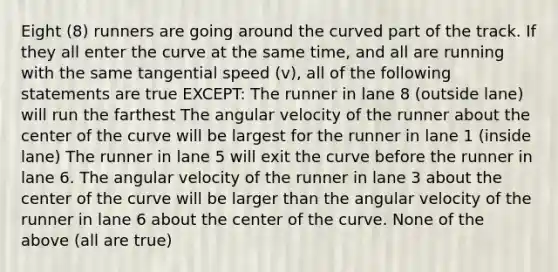 Eight (8) runners are going around the curved part of the track. If they all enter the curve at the same time, and all are running with the same tangential speed (v), all of the following statements are true EXCEPT: The runner in lane 8 (outside lane) will run the farthest The angular velocity of the runner about the center of the curve will be largest for the runner in lane 1 (inside lane) The runner in lane 5 will exit the curve before the runner in lane 6. The angular velocity of the runner in lane 3 about the center of the curve will be larger than the angular velocity of the runner in lane 6 about the center of the curve. None of the above (all are true)